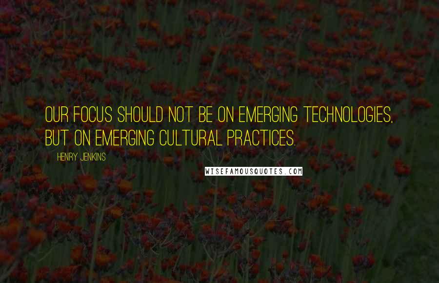 Henry Jenkins quotes: Our focus should not be on emerging technologies, but on emerging cultural practices.
