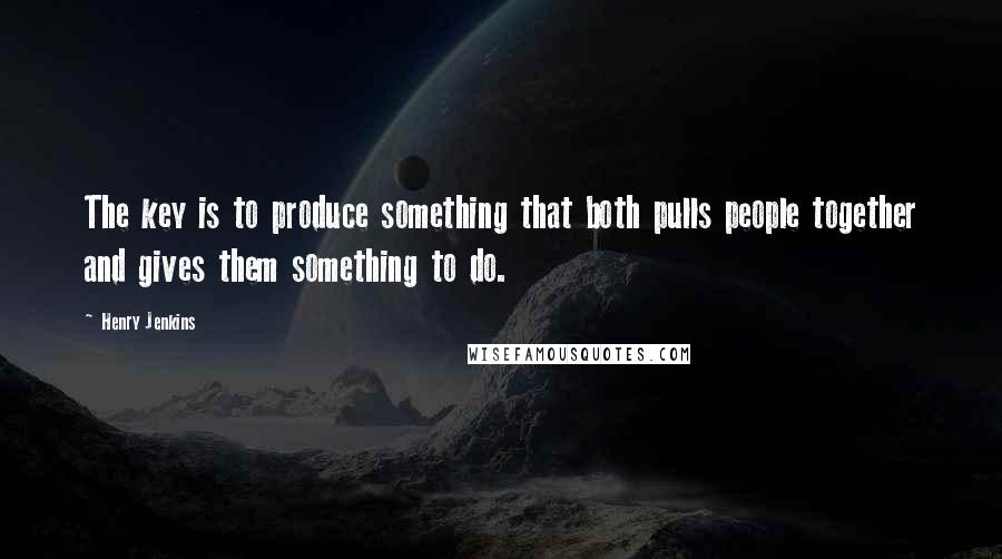 Henry Jenkins quotes: The key is to produce something that both pulls people together and gives them something to do.