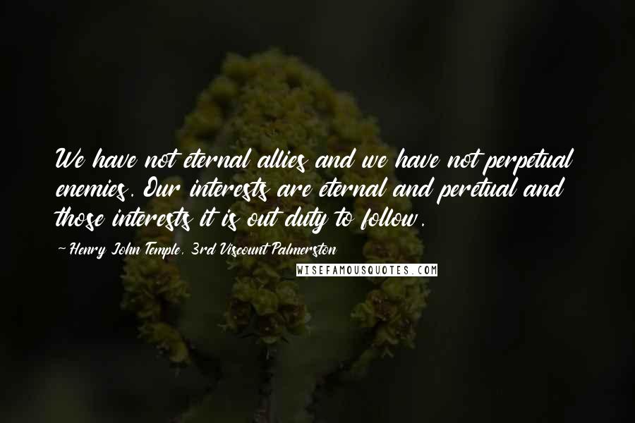 Henry John Temple, 3rd Viscount Palmerston quotes: We have not eternal allies and we have not perpetual enemies. Our interests are eternal and peretual and those interests it is out duty to follow.