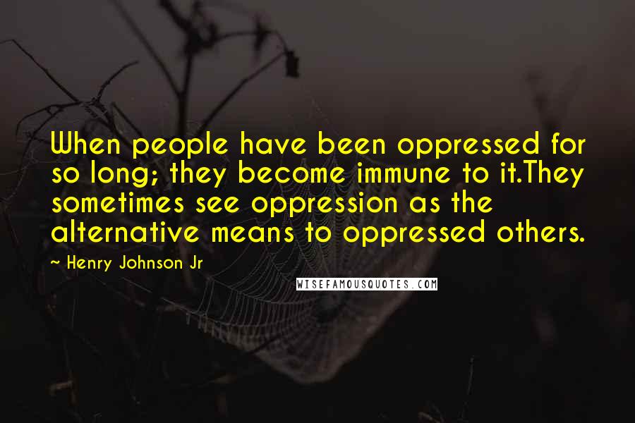Henry Johnson Jr quotes: When people have been oppressed for so long; they become immune to it.They sometimes see oppression as the alternative means to oppressed others. Henry Johnson Jr quotes: When people have been oppressed for so long; they become immune to it.They sometimes see oppression as the alternative means to oppressed others.
