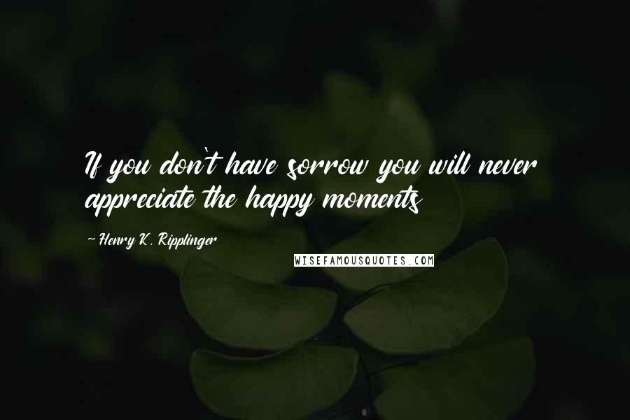 Henry K. Ripplinger quotes: If you don't have sorrow you will never appreciate the happy moments