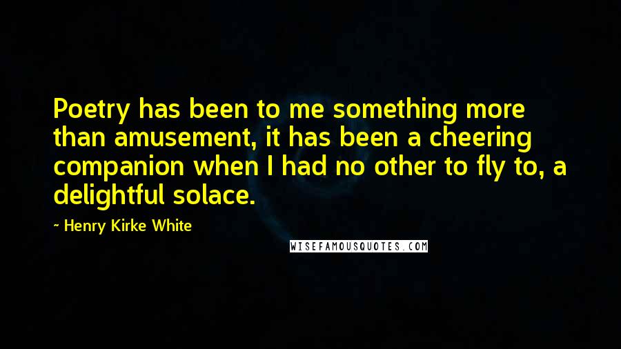 Henry Kirke White quotes: Poetry has been to me something more than amusement, it has been a cheering companion when I had no other to fly to, a delightful solace.