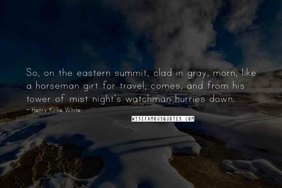 Henry Kirke White quotes: So, on the eastern summit, clad in gray, morn, like a horseman girt for travel, comes, and from his tower of mist night's watchman hurries down.