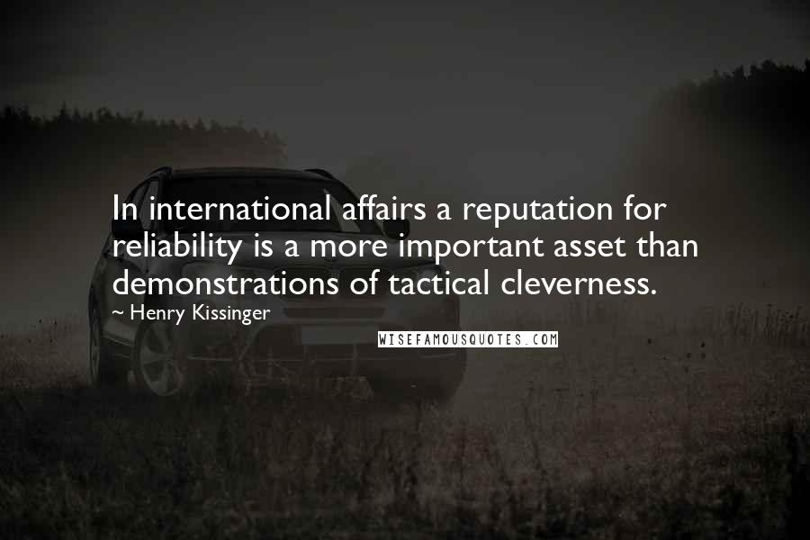 Henry Kissinger quotes: In international affairs a reputation for reliability is a more important asset than demonstrations of tactical cleverness. Henry Kissinger quotes: In international affairs a reputation for reliability is a more important asset than demonstrations of tactical cleverness.