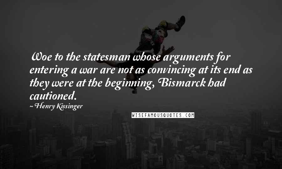 Henry Kissinger quotes: Woe to the statesman whose arguments for entering a war are not as convincing at its end as they were at the beginning, Bismarck had cautioned.