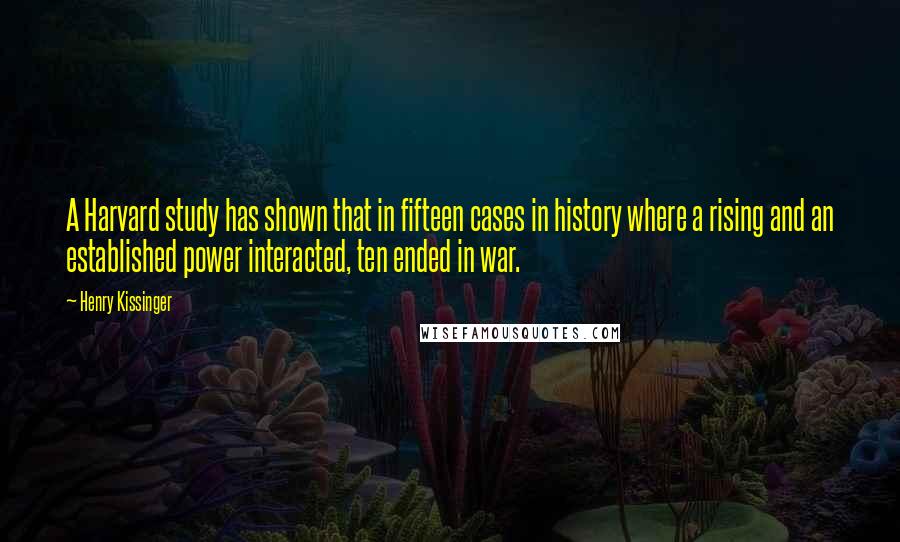 Henry Kissinger quotes: A Harvard study has shown that in fifteen cases in history where a rising and an established power interacted, ten ended in war.