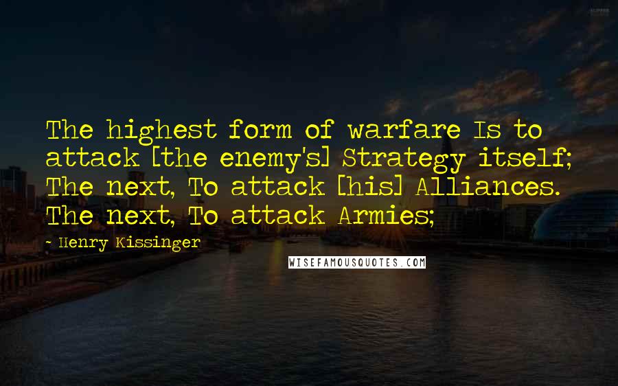 Henry Kissinger quotes: The highest form of warfare Is to attack [the enemy's] Strategy itself; The next, To attack [his] Alliances. The next, To attack Armies;