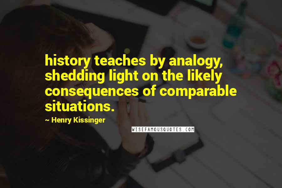 Henry Kissinger quotes: history teaches by analogy, shedding light on the likely consequences of comparable situations.