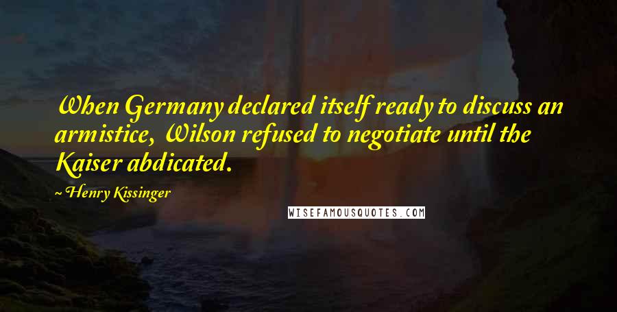 Henry Kissinger quotes: When Germany declared itself ready to discuss an armistice, Wilson refused to negotiate until the Kaiser abdicated.