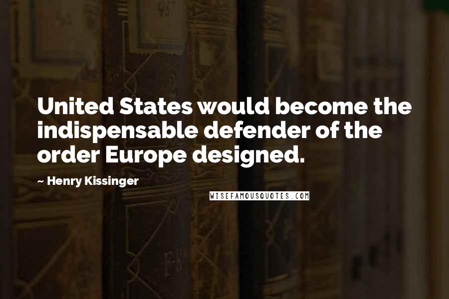 Henry Kissinger quotes: United States would become the indispensable defender of the order Europe designed.