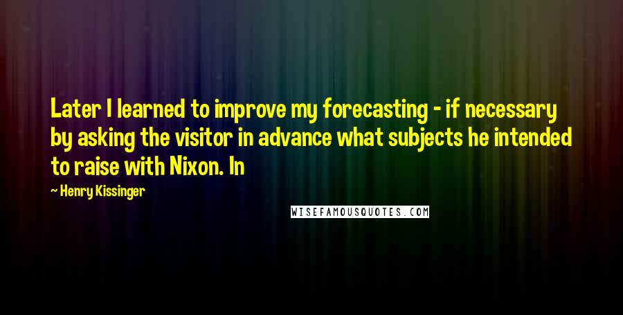 Henry Kissinger quotes: Later I learned to improve my forecasting - if necessary by asking the visitor in advance what subjects he intended to raise with Nixon. In