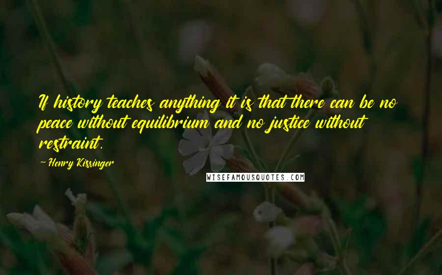 Henry Kissinger quotes: If history teaches anything it is that there can be no peace without equilibrium and no justice without restraint. Henry Kissinger quotes: If history teaches anything it is that there can be no peace without equilibrium and no justice without restraint.
