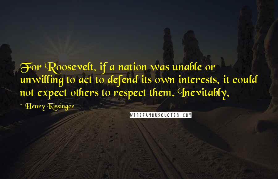 Henry Kissinger quotes: For Roosevelt, if a nation was unable or unwilling to act to defend its own interests, it could not expect others to respect them. Inevitably,