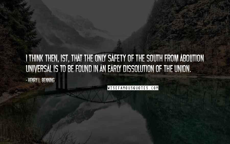 Henry L. Benning quotes: I think then, 1st, that the only safety of the South from abolition universal is to be found in an early dissolution of the Union. Henry L. Benning quotes: I think then, 1st, that the only safety of the South from abolition universal is to be found in an early dissolution of the Union.