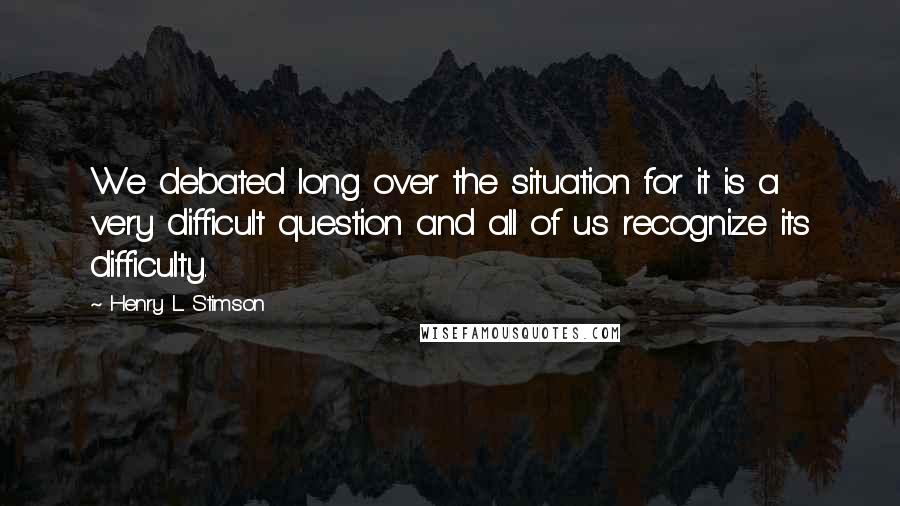 Henry L. Stimson quotes: We debated long over the situation for it is a very difficult question and all of us recognize its difficulty.