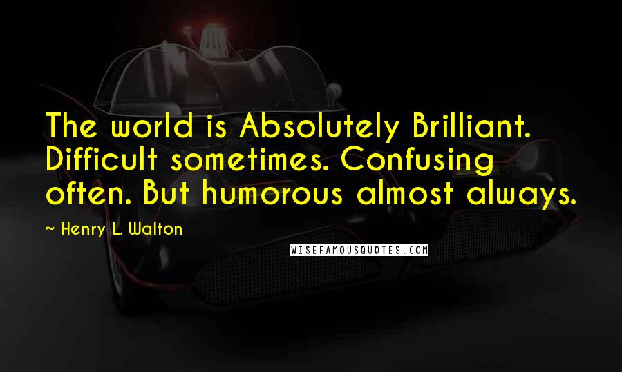 Henry L. Walton quotes: The world is Absolutely Brilliant. Difficult sometimes. Confusing often. But humorous almost always. Henry L. Walton quotes: The world is Absolutely Brilliant. Difficult sometimes. Confusing often. But humorous almost always.