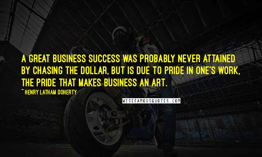 Henry Latham Doherty quotes: A great business success was probably never attained by chasing the dollar, but is due to pride in one's work, the pride that makes business an art.