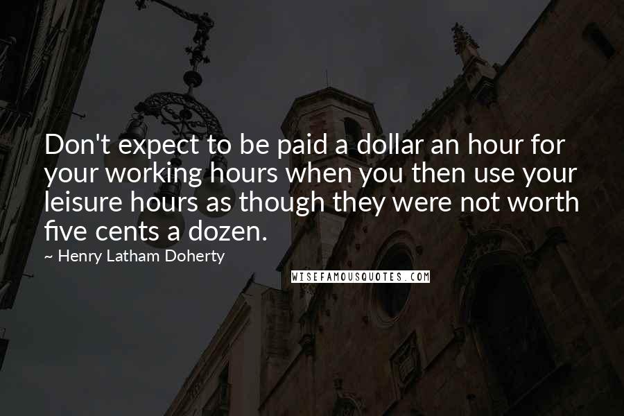 Henry Latham Doherty quotes: Don't expect to be paid a dollar an hour for your working hours when you then use your leisure hours as though they were not worth five cents a dozen.