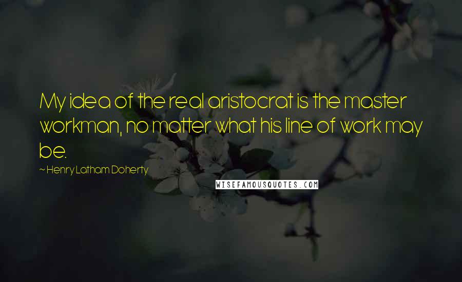 Henry Latham Doherty quotes: My idea of the real aristocrat is the master workman, no matter what his line of work may be.