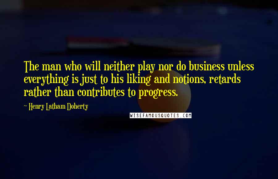 Henry Latham Doherty quotes: The man who will neither play nor do business unless everything is just to his liking and notions, retards rather than contributes to progress. Henry Latham Doherty quotes: The man who will neither play nor do business unless everything is just to his liking and notions, retards rather than contributes to progress.