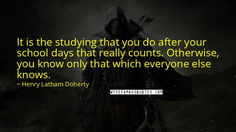 Henry Latham Doherty quotes: It is the studying that you do after your school days that really counts. Otherwise, you know only that which everyone else knows.