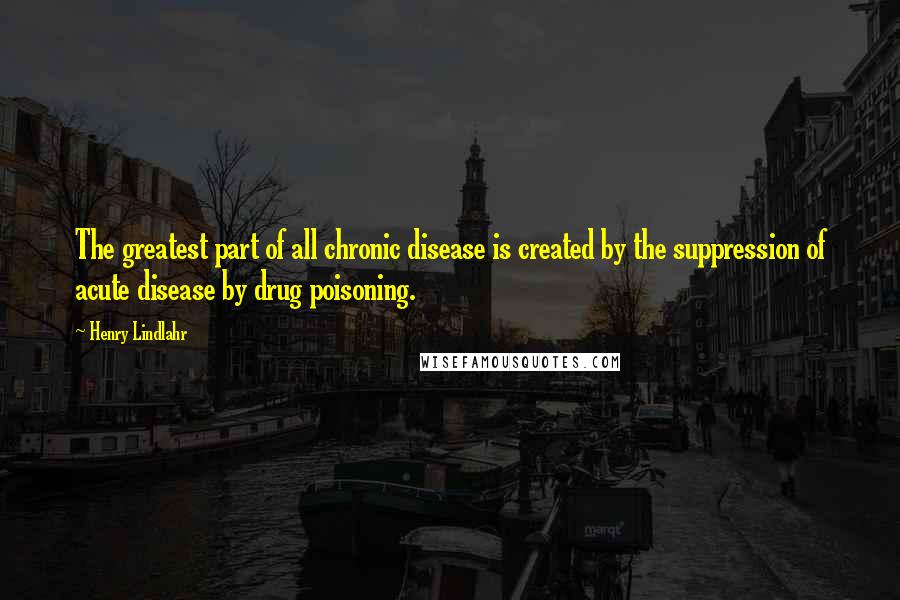 Henry Lindlahr quotes: The greatest part of all chronic disease is created by the suppression of acute disease by drug poisoning.