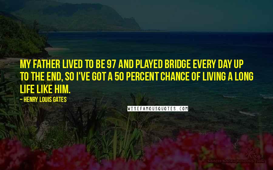 Henry Louis Gates quotes: My father lived to be 97 and played bridge every day up to the end, so I've got a 50 percent chance of living a long life like him. Henry Louis Gates quotes: My father lived to be 97 and played bridge every day up to the end, so I've got a 50 percent chance of living a long life like him.