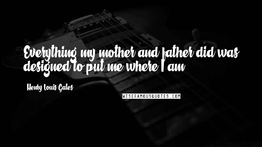 Henry Louis Gates quotes: Everything my mother and father did was designed to put me where I am.