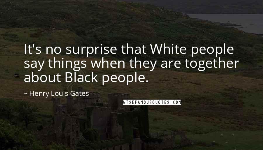 Henry Louis Gates quotes: It's no surprise that White people say things when they are together about Black people.