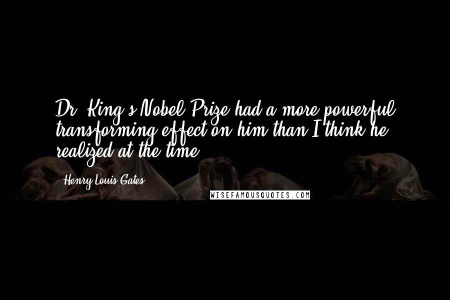Henry Louis Gates quotes: Dr. King's Nobel Prize had a more powerful transforming effect on him than I think he realized at the time. Henry Louis Gates quotes: Dr. King's Nobel Prize had a more powerful transforming effect on him than I think he realized at the time.