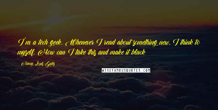 Henry Louis Gates quotes: I'm a tech geek. Whenever I read about something new, I think to myself, How can I take this and make it black?