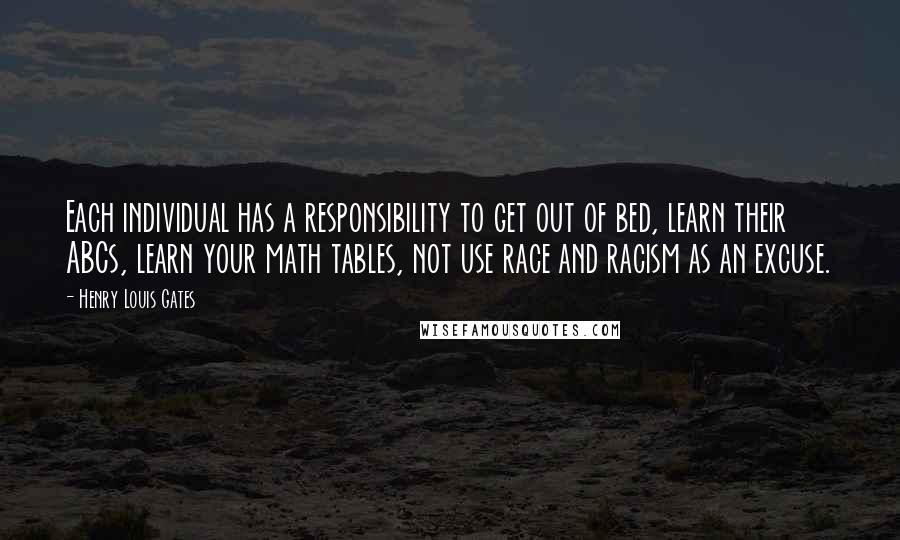 Henry Louis Gates quotes: Each individual has a responsibility to get out of bed, learn their ABCs, learn your math tables, not use race and racism as an excuse. Henry Louis Gates quotes: Each individual has a responsibility to get out of bed, learn their ABCs, learn your math tables, not use race and racism as an excuse.