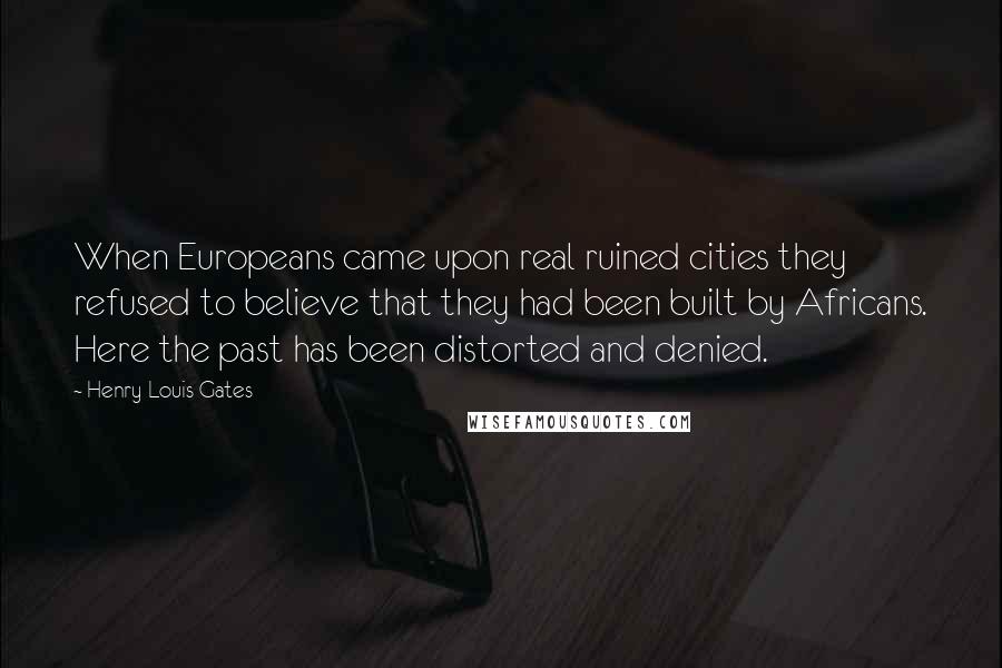 Henry Louis Gates quotes: When Europeans came upon real ruined cities they refused to believe that they had been built by Africans. Here the past has been distorted and denied. Henry Louis Gates quotes: When Europeans came upon real ruined cities they refused to believe that they had been built by Africans. Here the past has been distorted and denied.