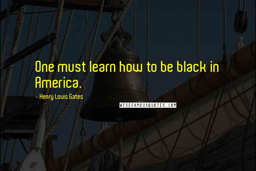 Henry Louis Gates quotes: One must learn how to be black in America.