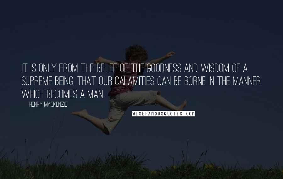 Henry MacKenzie quotes: It is only from the belief of the goodness and wisdom of a supreme being, that our calamities can be borne in the manner which becomes a man.