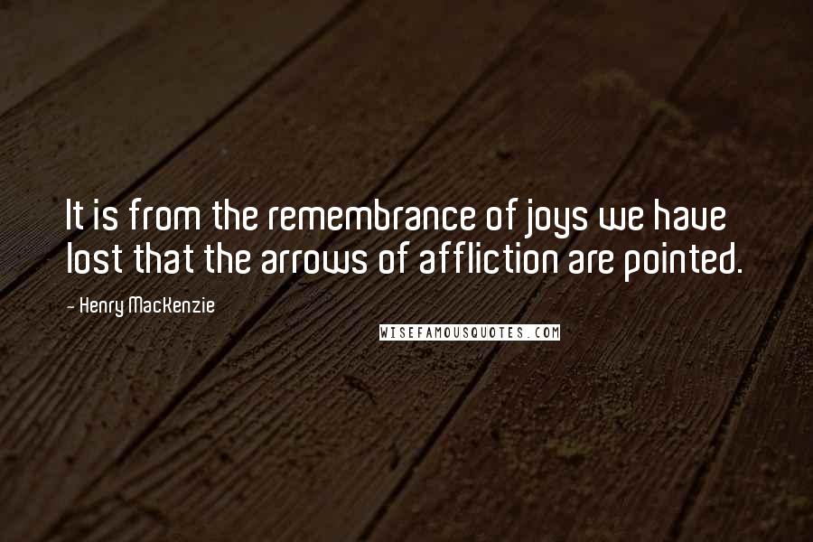 Henry MacKenzie quotes: It is from the remembrance of joys we have lost that the arrows of affliction are pointed.