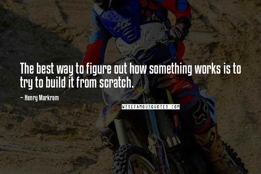 Henry Markram quotes: The best way to figure out how something works is to try to build it from scratch.