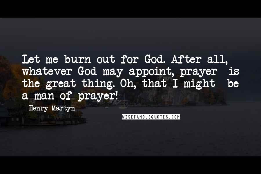 Henry Martyn quotes: Let me burn out for God. After all, whatever God may appoint, prayer is the great thing. Oh, that I might be a man of prayer!