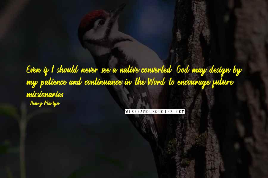 Henry Martyn quotes: Even if I should never see a native converted, God may design by my patience and continuance in the Word to encourage future missionaries. Henry Martyn quotes: Even if I should never see a native converted, God may design by my patience and continuance in the Word to encourage future missionaries.