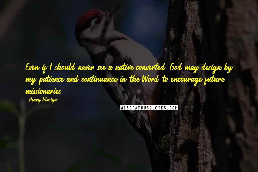 Henry Martyn quotes: Even if I should never see a native converted, God may design by my patience and continuance in the Word to encourage future missionaries.