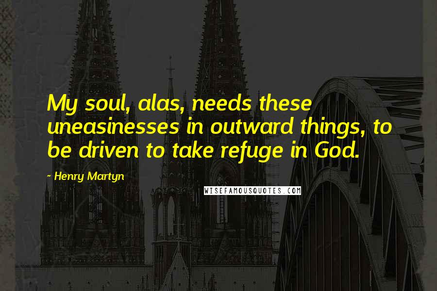 Henry Martyn quotes: My soul, alas, needs these uneasinesses in outward things, to be driven to take refuge in God.