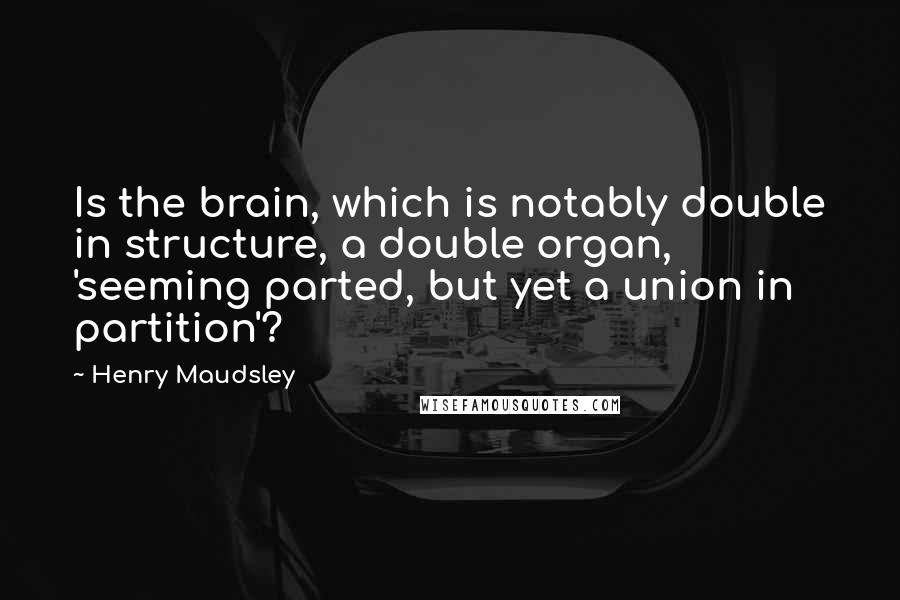 Henry Maudsley quotes: Is the brain, which is notably double in structure, a double organ, 'seeming parted, but yet a union in partition'?