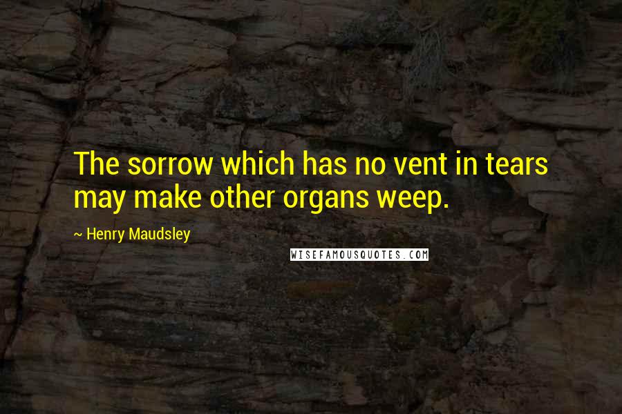 Henry Maudsley quotes: The sorrow which has no vent in tears may make other organs weep.