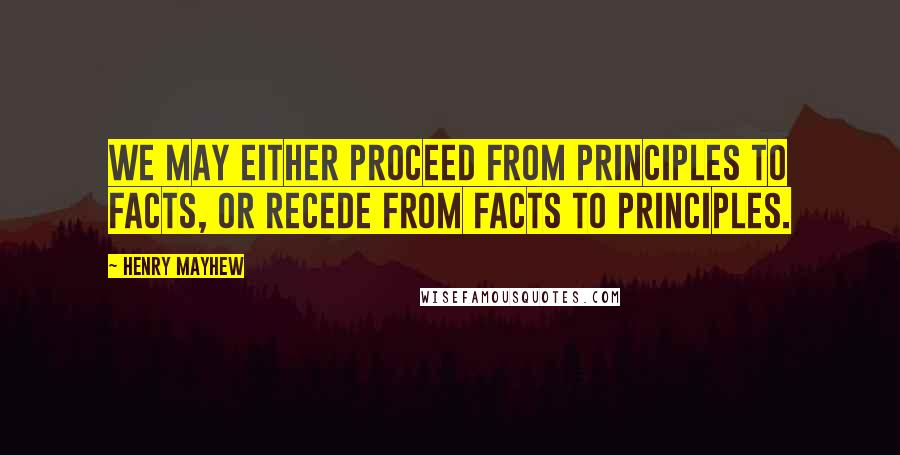 Henry Mayhew quotes: We may either proceed from principles to facts, or recede from facts to principles.