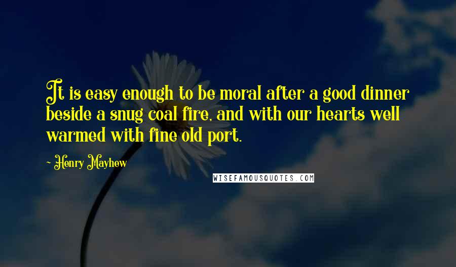 Henry Mayhew quotes: It is easy enough to be moral after a good dinner beside a snug coal fire, and with our hearts well warmed with fine old port.