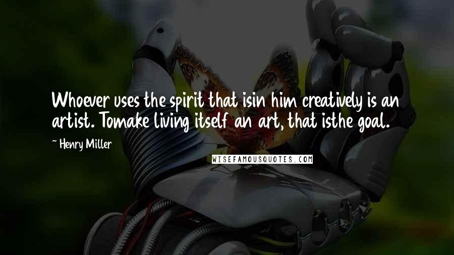 Henry Miller quotes: Whoever uses the spirit that isin him creatively is an artist. Tomake living itself an art, that isthe goal.