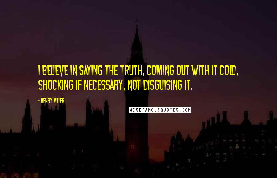 Henry Miller quotes: I believe in saying the truth, coming out with it cold, shocking if necessary, not disguising it.