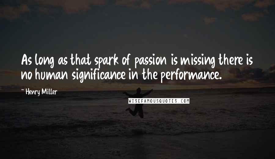 Henry Miller quotes: As long as that spark of passion is missing there is no human significance in the performance.