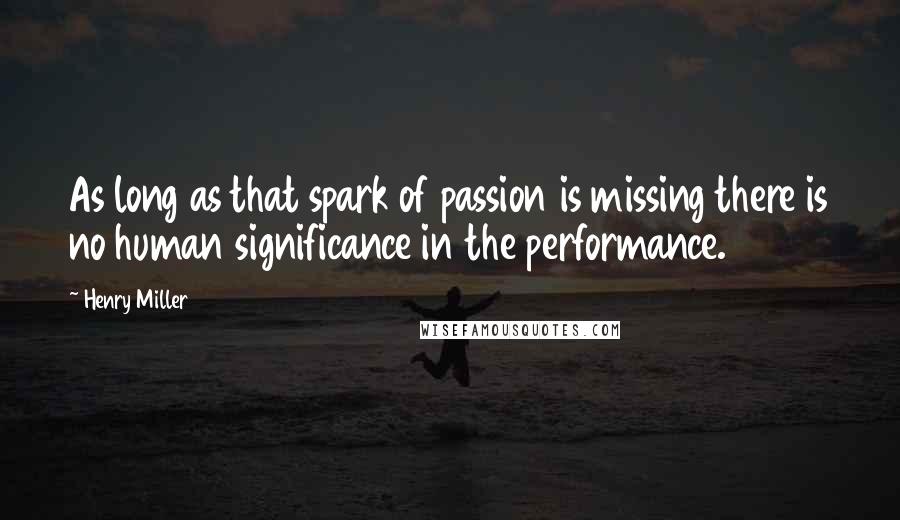 Henry Miller quotes: As long as that spark of passion is missing there is no human significance in the performance. Henry Miller quotes: As long as that spark of passion is missing there is no human significance in the performance.