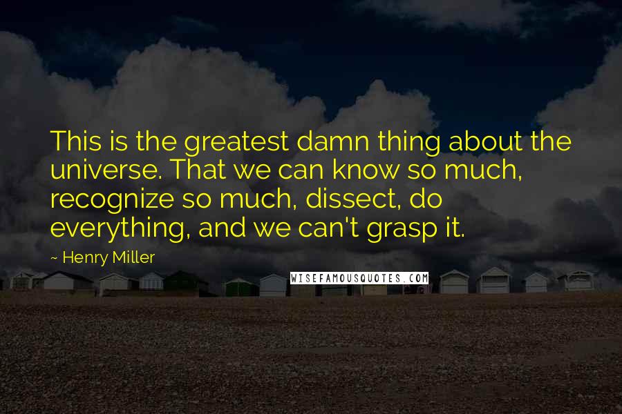 Henry Miller quotes: This is the greatest damn thing about the universe. That we can know so much, recognize so much, dissect, do everything, and we can't grasp it.